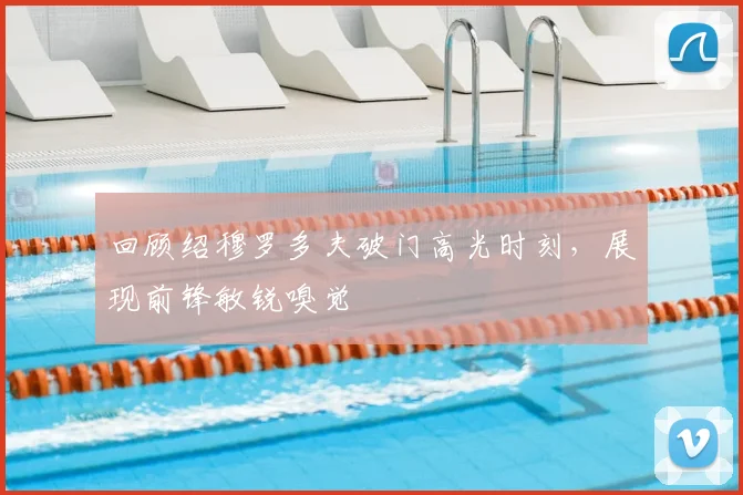 回顾绍穆罗多夫破门高光时刻，展现前锋敏锐嗅觉