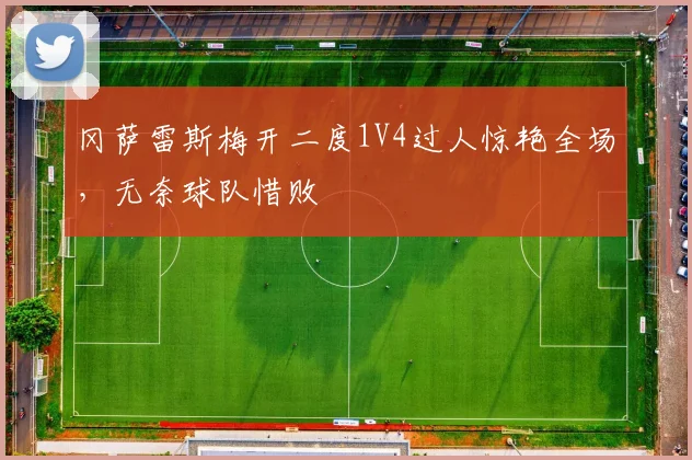 冈萨雷斯梅开二度1V4过人惊艳全场，无奈球队惜败