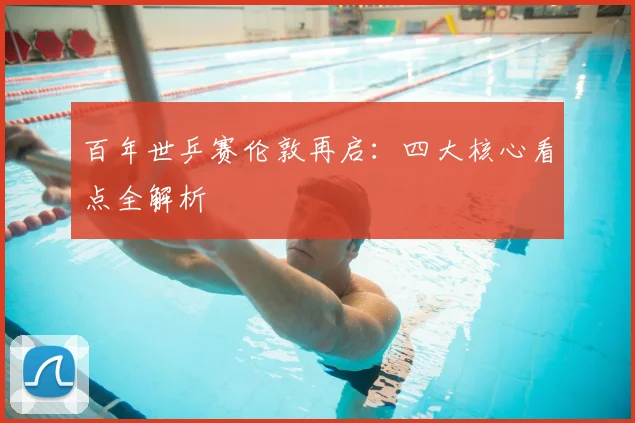 百年世乒赛伦敦再启:四大核心看点全解析