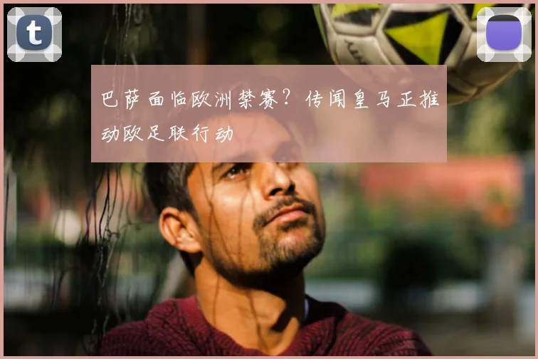 巴萨面临欧洲禁赛?传闻皇马正推动欧足联行动