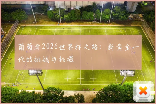 葡萄牙2026世界杯之路:新黄金一代的挑战与机遇
