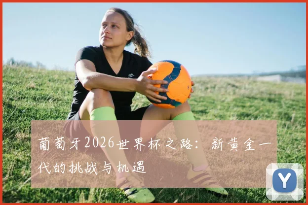 葡萄牙2026世界杯之路:新黄金一代的挑战与机遇