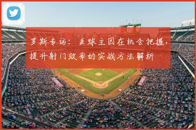 罗斯专访:丢球主因在机会把握,提升射门效率的实战方法解析
