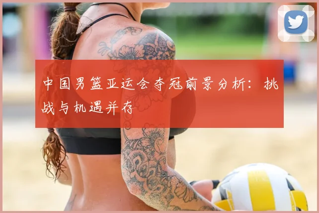 中国男篮亚运会夺冠前景分析:挑战与机遇并存