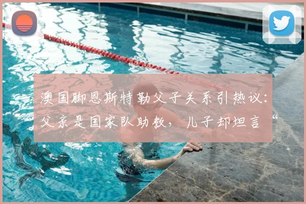 澳国脚恩斯特勒父子关系引热议：父亲是国家队助教，儿子却坦言“没时间说话”，背后原因深度剖析