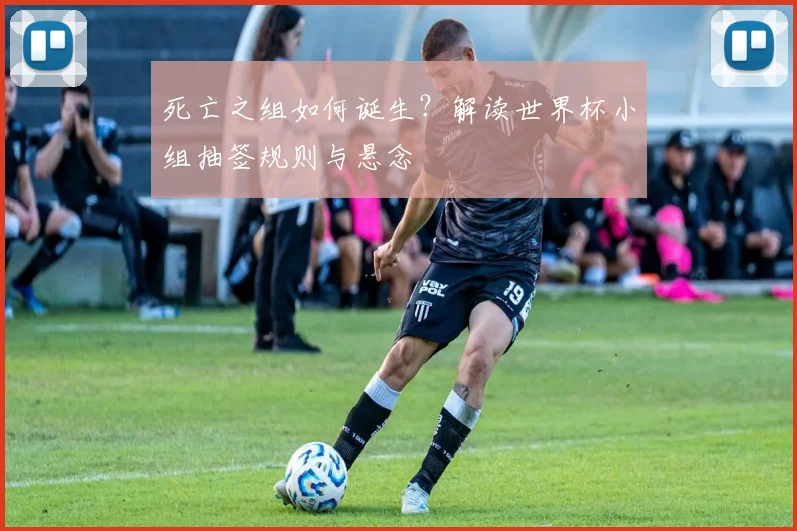 死亡之组如何诞生?解读世界杯小组抽签规则与悬念