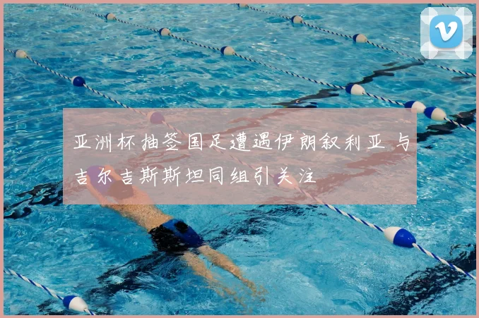亚洲杯抽签国足遭遇伊朗叙利亚 与吉尔吉斯斯坦同组引关注