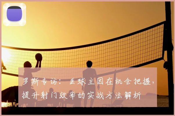 罗斯专访：丢球主因在机会把握，提升射门效率的实战方法解析