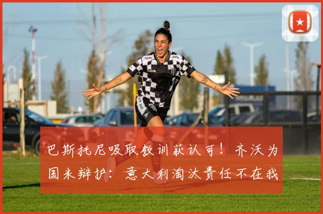 巴斯托尼吸取教训获认可！齐沃为国米辩护：意大利淘汰责任不在我们