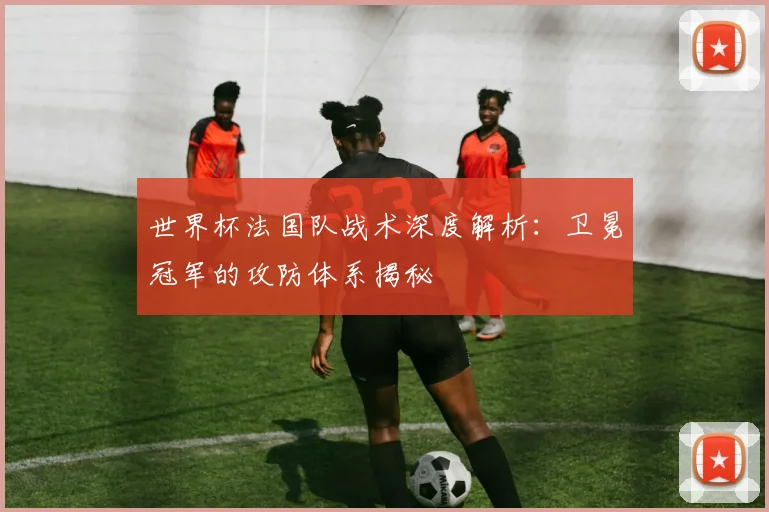 世界杯法国队战术深度解析:卫冕冠军的攻防体系揭秘