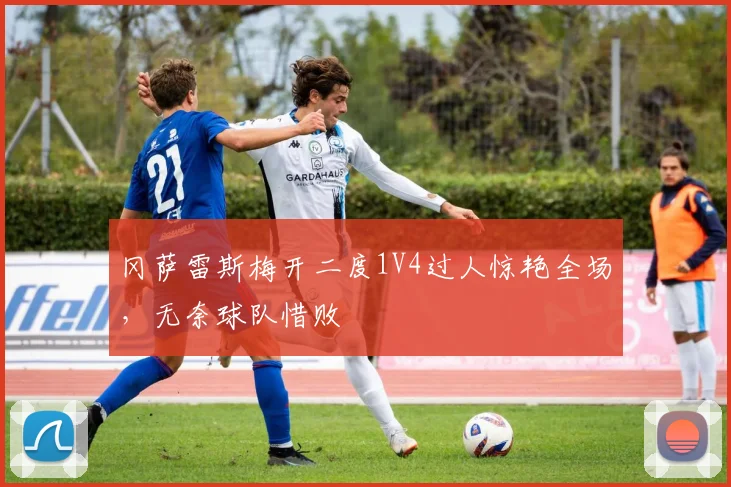 冈萨雷斯梅开二度1V4过人惊艳全场,无奈球队惜败