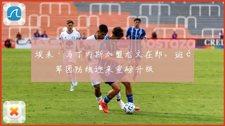 埃米·马丁内斯加盟尤文在即,斑马军团防线迎来重磅升级