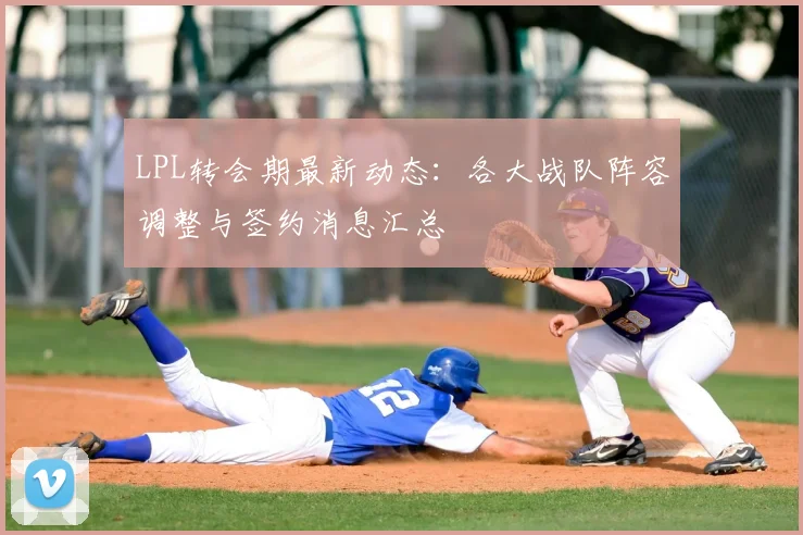 LPL转会期最新动态:各大战队阵容调整与签约消息汇总