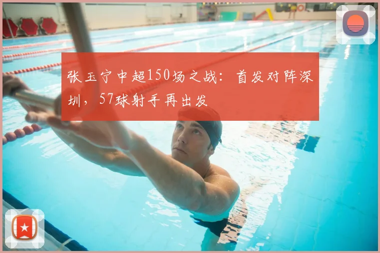 张玉宁中超150场之战：首发对阵深圳，57球射手再出发