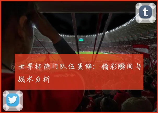 世界杯热门队伍集锦：精彩瞬间与战术分析