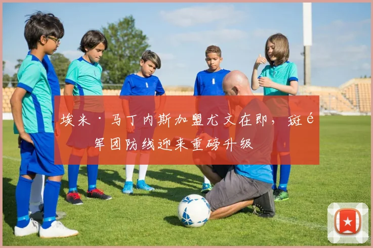 埃米·马丁内斯加盟尤文在即,斑马军团防线迎来重磅升级