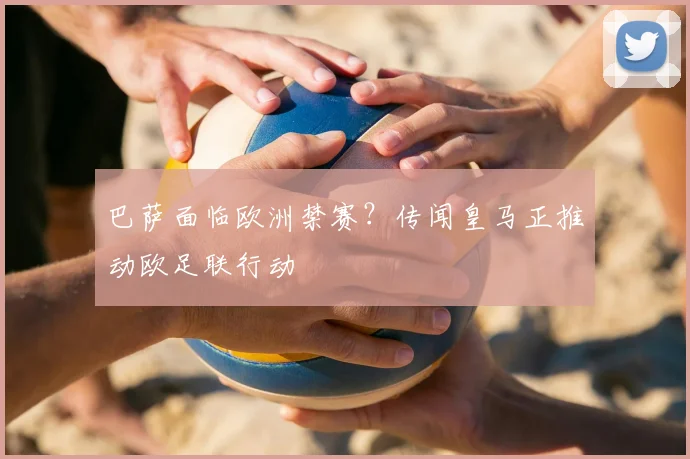 巴萨面临欧洲禁赛?传闻皇马正推动欧足联行动