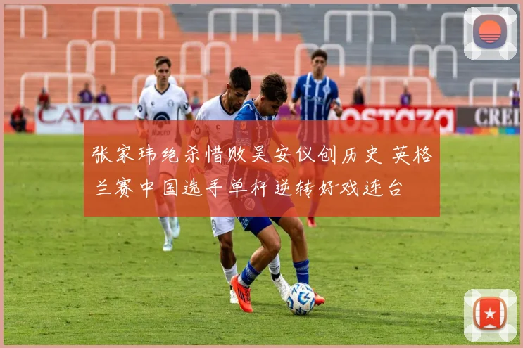 张家玮绝杀惜败吴安仪创历史 英格兰赛中国选手单杆逆转好戏连台