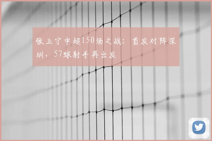 张玉宁中超150场之战:首发对阵深圳,57球射手再出发