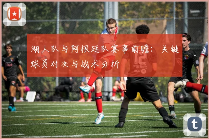 湖人队与阿根廷队赛事前瞻：关键球员对决与战术分析