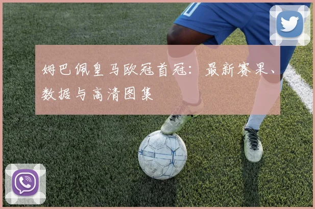 姆巴佩皇马欧冠首冠：最新赛果、数据与高清图集