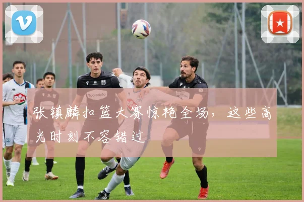 张镇麟扣篮大赛惊艳全场,这些高光时刻不容错过