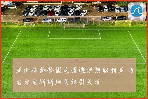 亚洲杯抽签国足遭遇伊朗叙利亚 与吉尔吉斯斯坦同组引关注